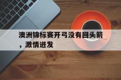 开云APP-澳洲锦标赛开弓没有回头箭，激情迸发的简单介绍