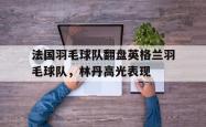 开云体育下载-法国羽毛球队翻盘英格兰羽毛球队，林丹高光表现的简单介绍
