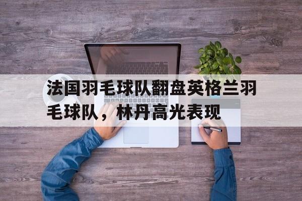 法国羽毛球队翻盘英格兰羽毛球队，林丹高光表现的简单介绍